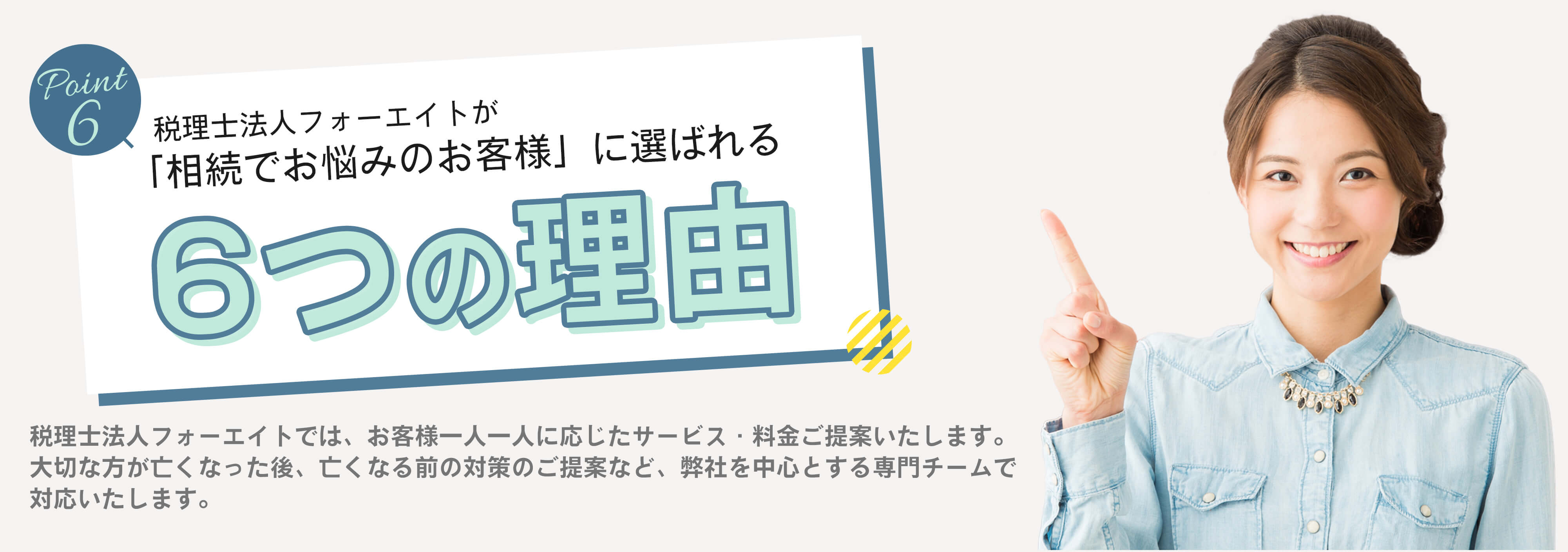 税理士法人フォーエイトが「相続でお悩みのお客様」に選ばれる6つの理由　税理士法人フォーエイトでは、お客様一人一人に応じたサービス・料金をご提案します。　大切な方が亡くなった後、亡くなる前の対策のご提案など、弊社を中心とする専門チームで対応いたします。