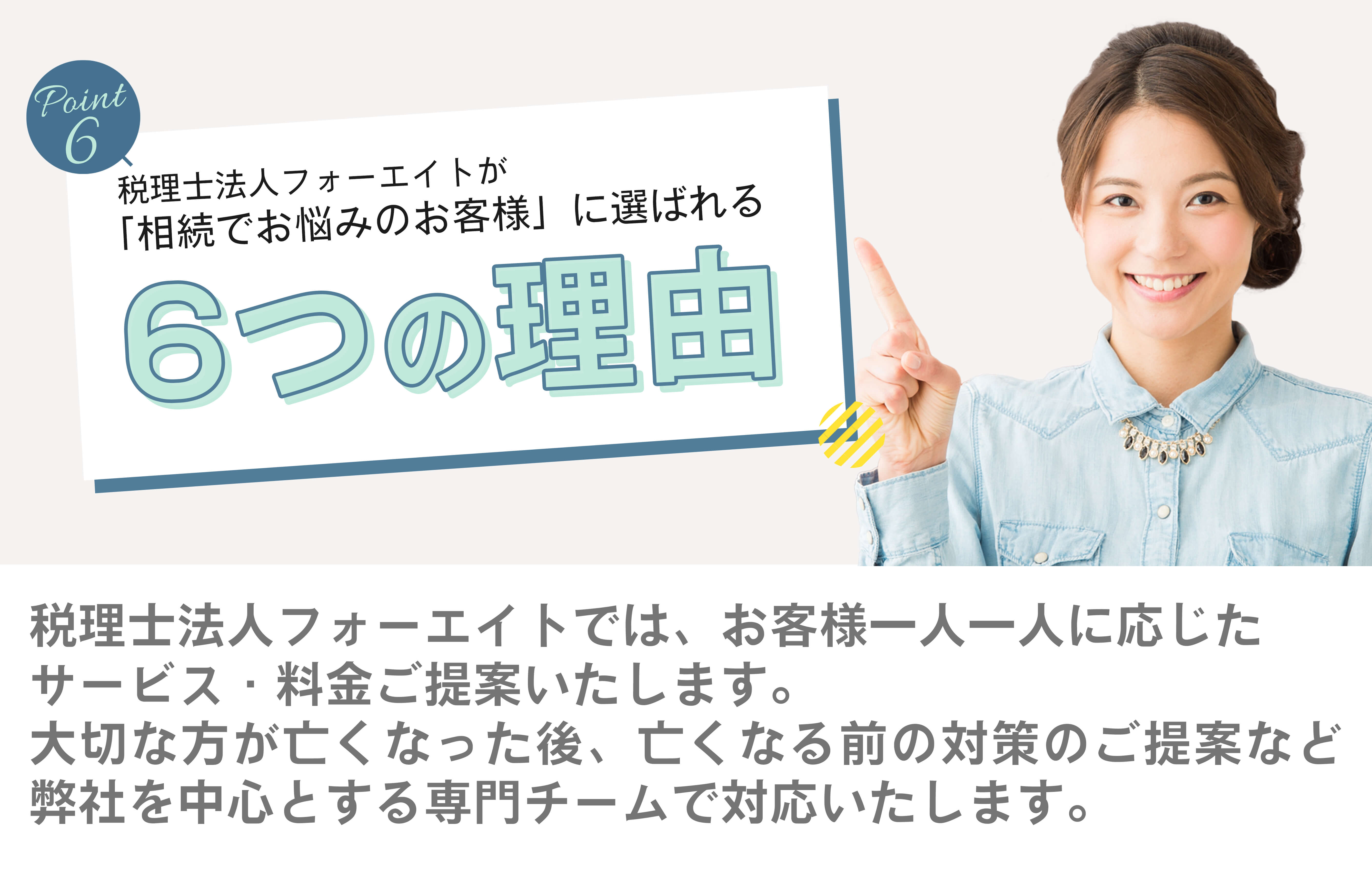 税理士法人フォーエイトが「相続でお悩みのお客様」に選ばれる6つの理由　税理士法人フォーエイトでは、お客様一人一人に応じたサービス・料金をご提案します。　大切な方が亡くなった後、亡くなる前の対策のご提案など、弊社を中心とする専門チームで対応いたします。